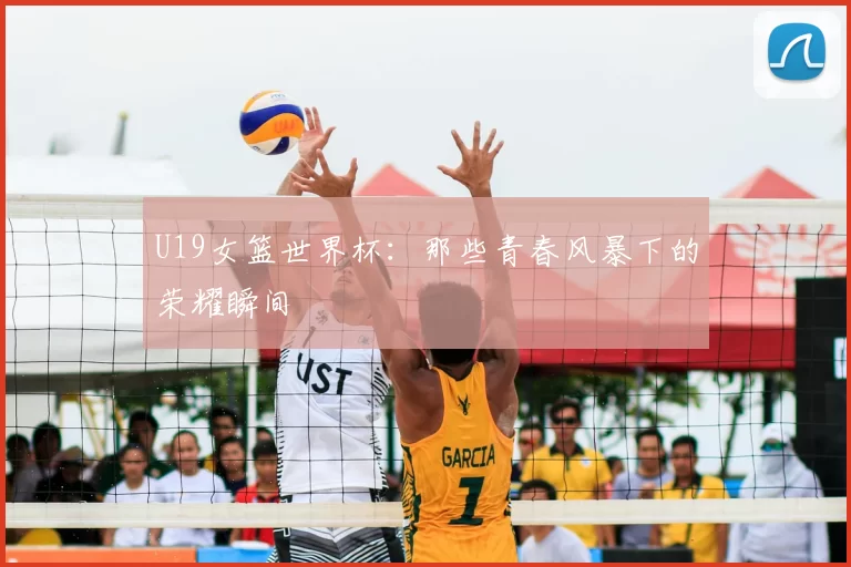 U19女篮世界杯:那些青春风暴下的荣耀瞬间