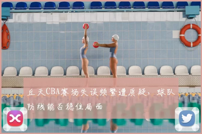 丘天CBA赛场失误频繁遭质疑，球队防线能否稳住局面