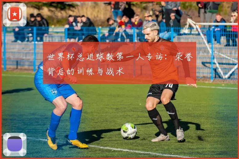 世界杯总进球数第一人专访：荣誉背后的训练与战术