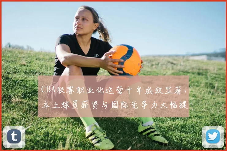 CBA联赛职业化运营十年成效显著,本土球员薪资与国际竞争力大幅提升