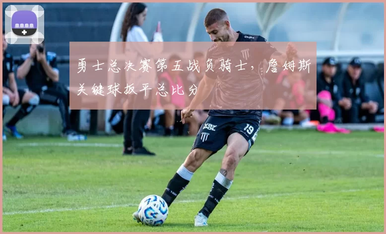 勇士总决赛第五战负骑士，詹姆斯关键球扳平总比分