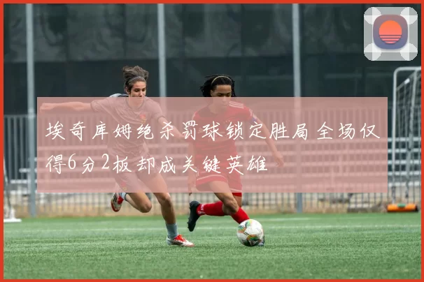 埃奇库姆绝杀罚球锁定胜局全场仅得6分2板却成关键英雄