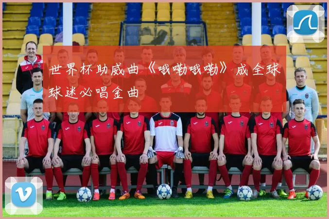 世界杯助威曲《哦嘞哦嘞》成全球球迷必唱金曲