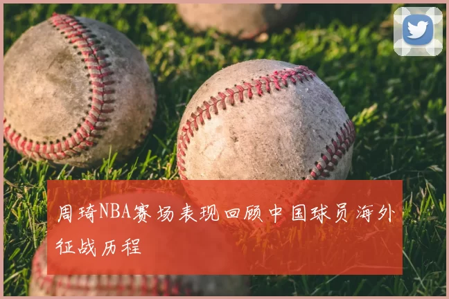 周琦NBA赛场表现回顾中国球员海外征战历程