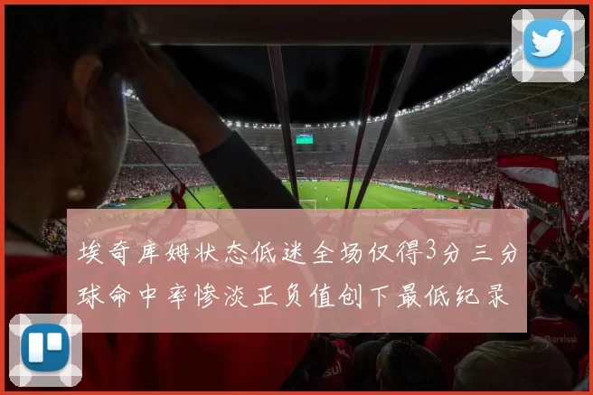埃奇库姆状态低迷全场仅得3分三分球命中率惨淡正负值创下最低纪录