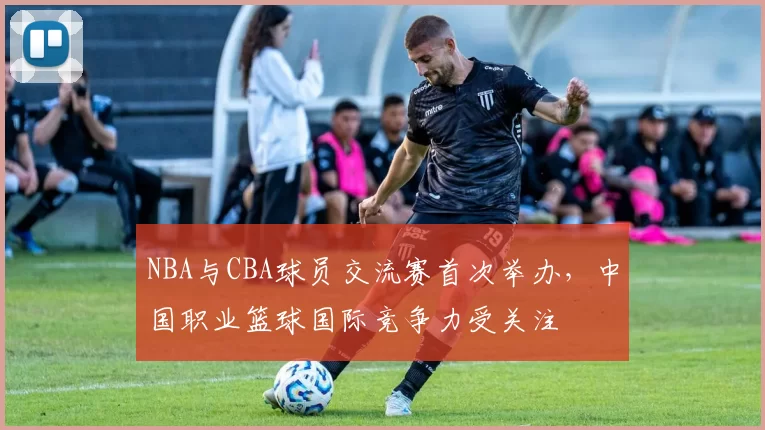 NBA与CBA球员交流赛首次举办，中国职业篮球国际竞争力受关注