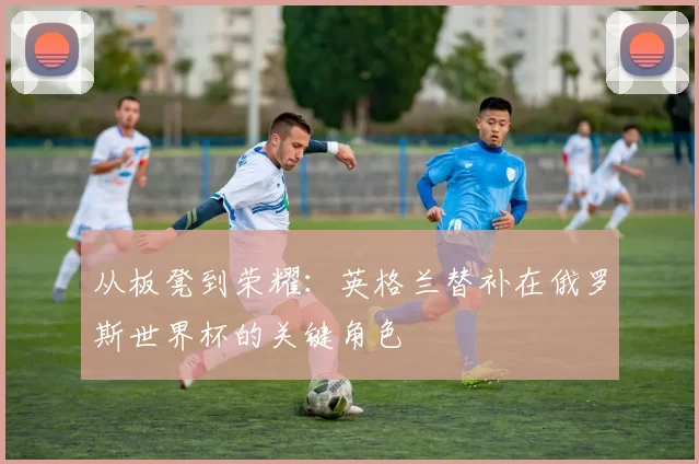 从板凳到荣耀：英格兰替补在俄罗斯世界杯的关键角色