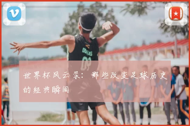 世界杯风云录:那些改变足球历史的经典瞬间