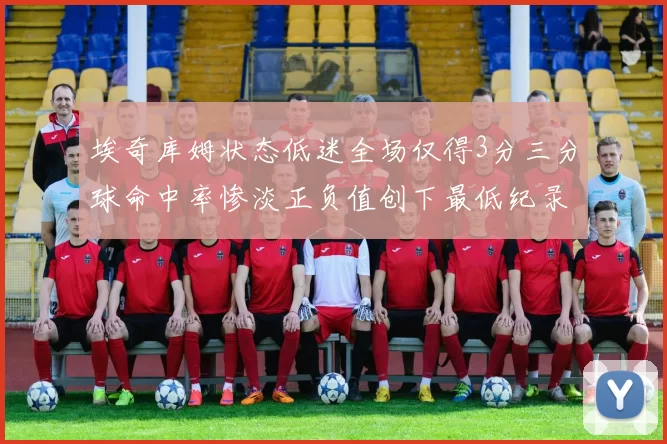 埃奇库姆状态低迷全场仅得3分三分球命中率惨淡正负值创下最低纪录