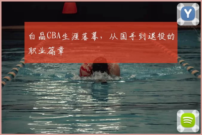 白晶CBA生涯落幕，从国手到退役的职业篇章