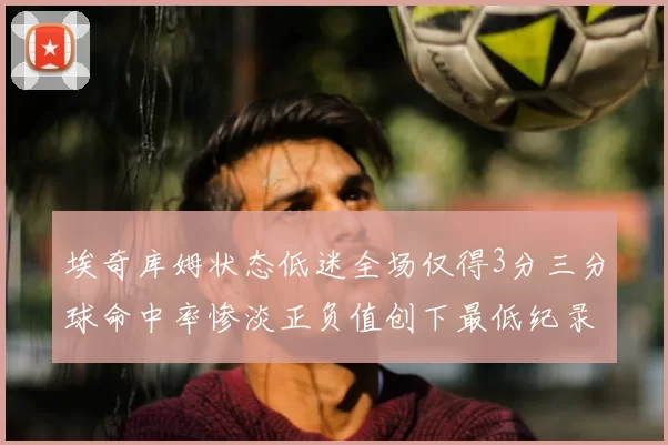 埃奇库姆状态低迷全场仅得3分三分球命中率惨淡正负值创下最低纪录