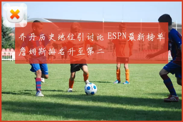 乔丹历史地位引讨论 ESPN最新榜单詹姆斯排名升至第二