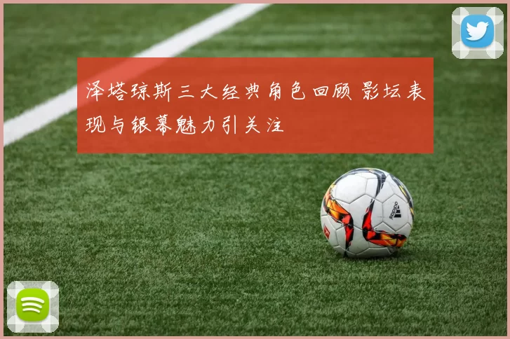泽塔琼斯三大经典角色回顾 影坛表现与银幕魅力引关注