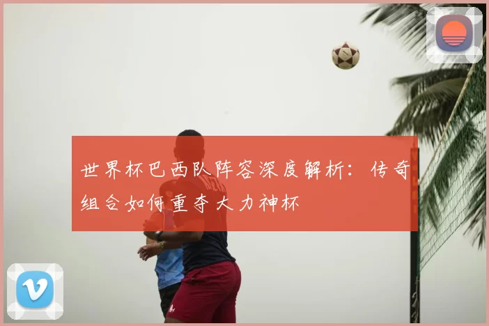 世界杯巴西队阵容深度解析：传奇组合如何重夺大力神杯