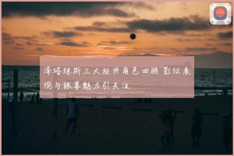 泽塔琼斯三大经典角色回顾 影坛表现与银幕魅力引关注