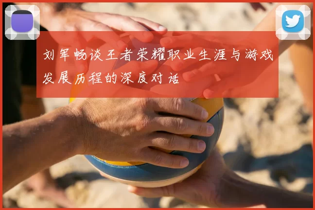 刘军畅谈王者荣耀职业生涯与游戏发展历程的深度对话