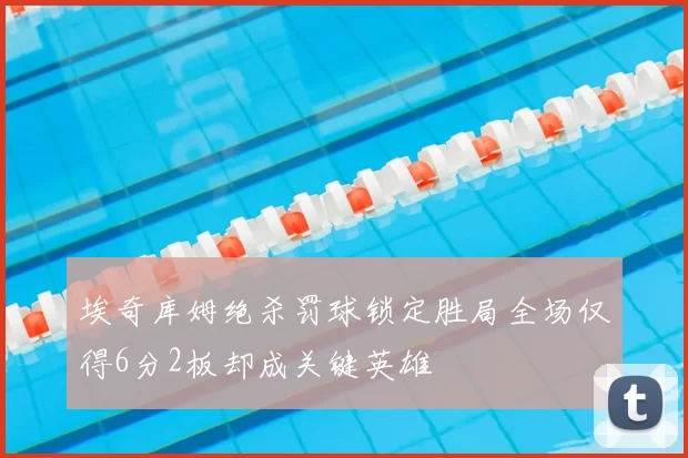埃奇库姆绝杀罚球锁定胜局全场仅得6分2板却成关键英雄