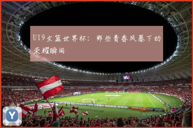 U19女篮世界杯:那些青春风暴下的荣耀瞬间