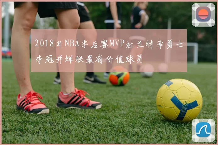 2018年NBA季后赛MVP杜兰特率勇士夺冠并蝉联最有价值球员