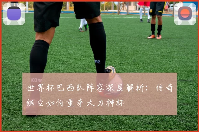 世界杯巴西队阵容深度解析：传奇组合如何重夺大力神杯
