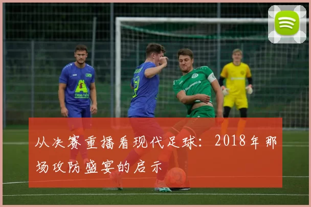 从决赛重播看现代足球：2018年那场攻防盛宴的启示