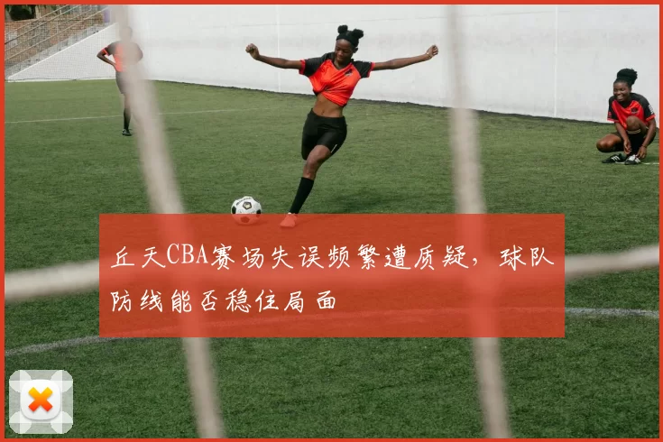 丘天CBA赛场失误频繁遭质疑，球队防线能否稳住局面