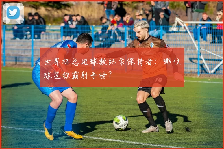 世界杯总进球数纪录保持者：哪位球星称霸射手榜？