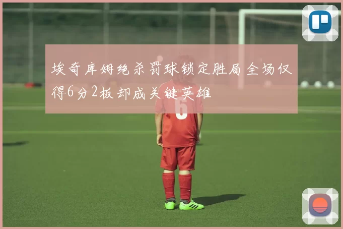 埃奇库姆绝杀罚球锁定胜局全场仅得6分2板却成关键英雄