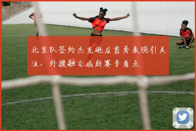 北京队签约杰克逊后首秀表现引关注,外援融合成新赛季看点
