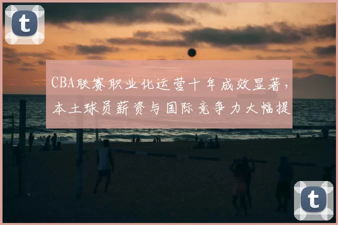 CBA联赛职业化运营十年成效显著,本土球员薪资与国际竞争力大幅提升