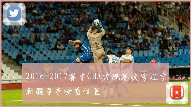 2016-2017赛季CBA常规赛收官辽宁新疆争夺榜首位置