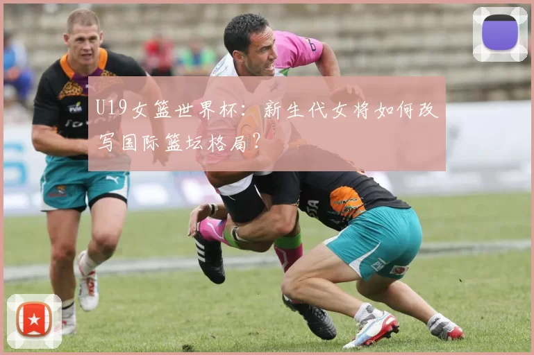 U19女篮世界杯:新生代女将如何改写国际篮坛格局?
