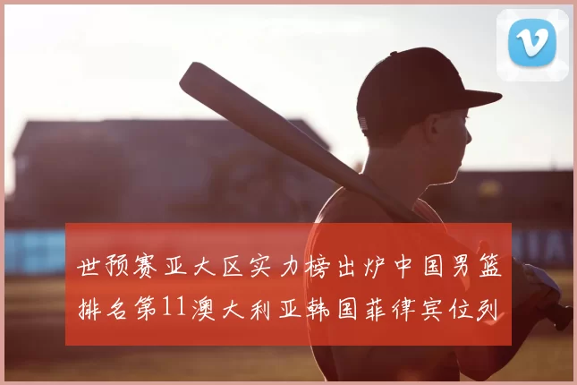 世预赛亚大区实力榜出炉中国男篮排名第11澳大利亚韩国菲律宾位列前三
