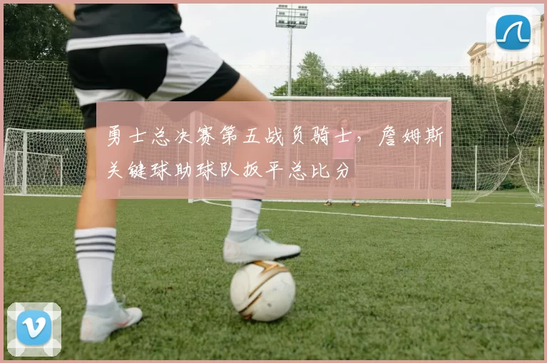 勇士总决赛第五战负骑士，詹姆斯关键球助球队扳平总比分