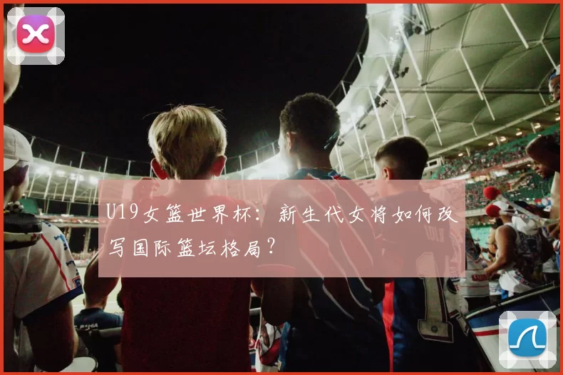 U19女篮世界杯:新生代女将如何改写国际篮坛格局?