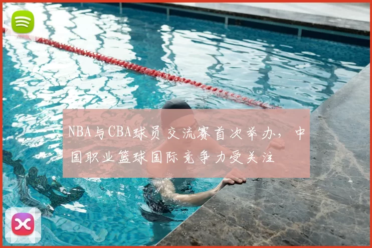 NBA与CBA球员交流赛首次举办，中国职业篮球国际竞争力受关注