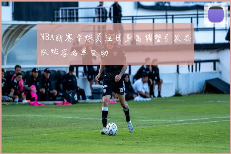 NBA新赛季球员注册身高调整引发各队阵容名单变动