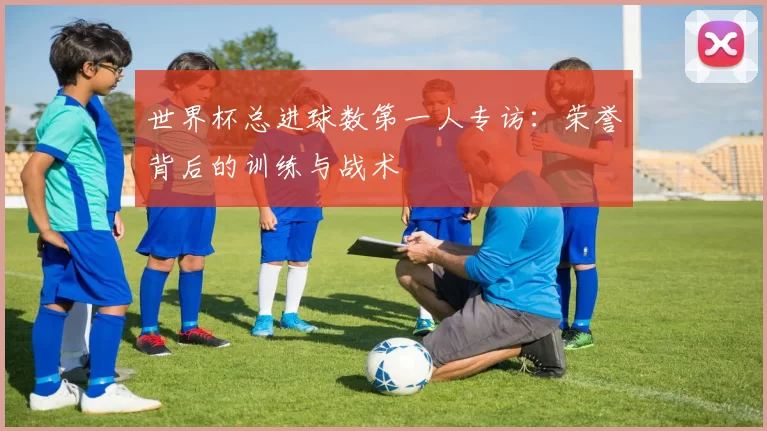 世界杯总进球数第一人专访：荣誉背后的训练与战术