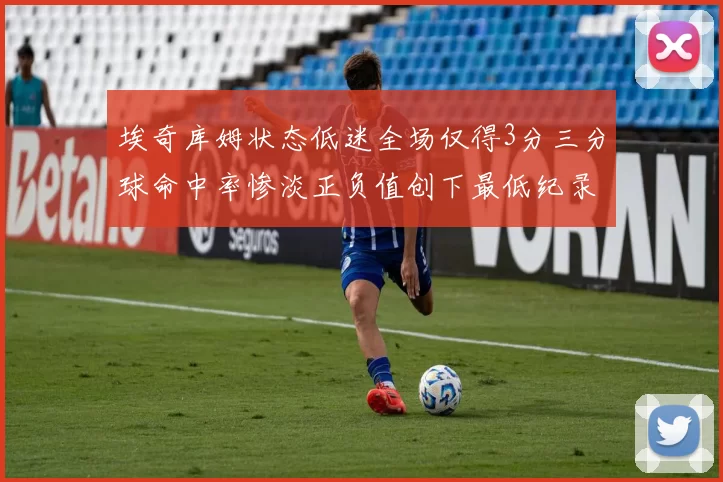 埃奇库姆状态低迷全场仅得3分三分球命中率惨淡正负值创下最低纪录