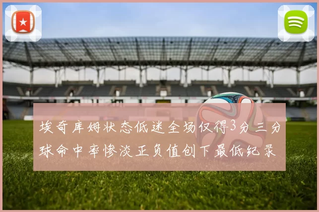 埃奇库姆状态低迷全场仅得3分三分球命中率惨淡正负值创下最低纪录