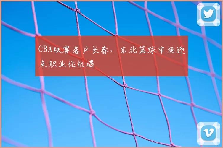 CBA联赛落户长春,东北篮球市场迎来职业化机遇