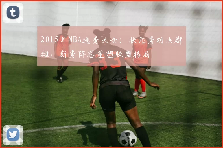 2015年NBA选秀大会:状元秀对决群雄,新秀阵容重塑联盟格局