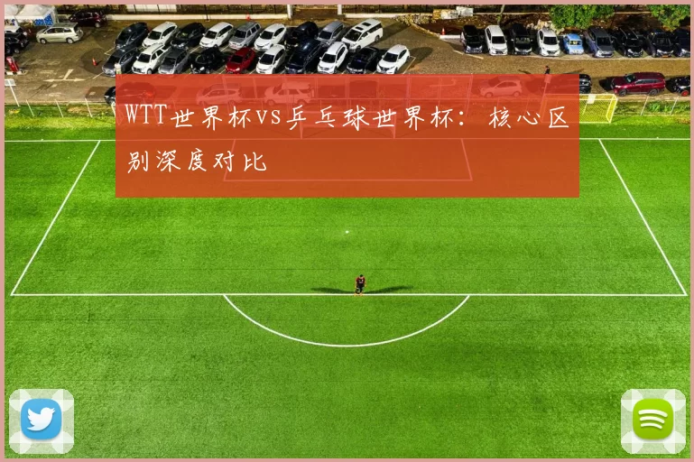 WTT世界杯vs乒乓球世界杯:核心区别深度对比