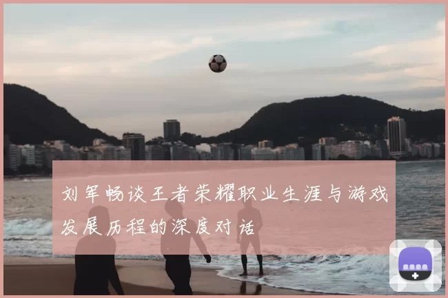 刘军畅谈王者荣耀职业生涯与游戏发展历程的深度对话