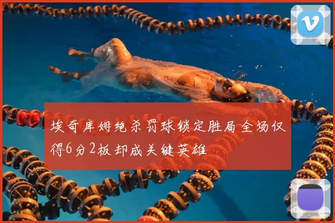 埃奇库姆绝杀罚球锁定胜局全场仅得6分2板却成关键英雄