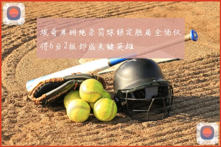 埃奇库姆绝杀罚球锁定胜局全场仅得6分2板却成关键英雄