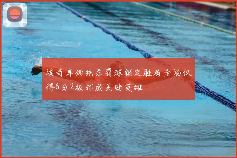 埃奇库姆绝杀罚球锁定胜局全场仅得6分2板却成关键英雄
