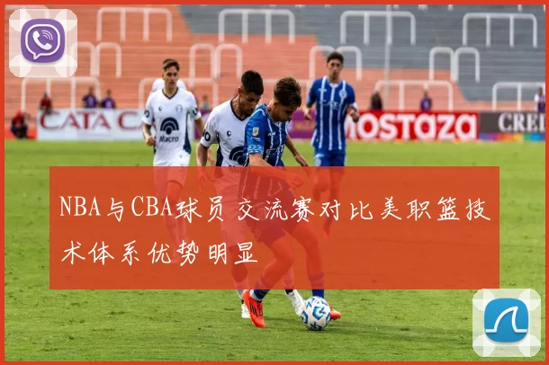 NBA与CBA球员交流赛对比美职篮技术体系优势明显