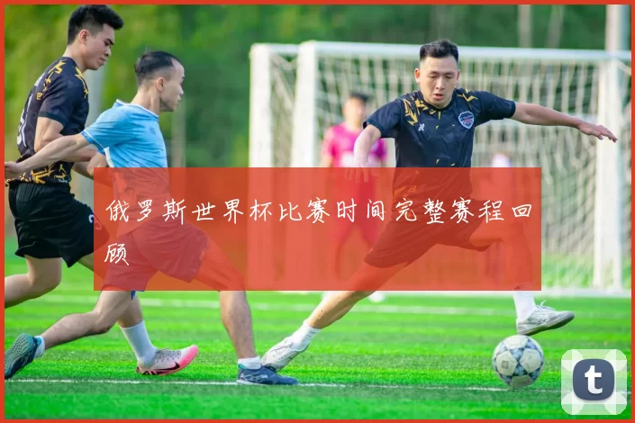 俄罗斯世界杯比赛时间完整赛程回顾
