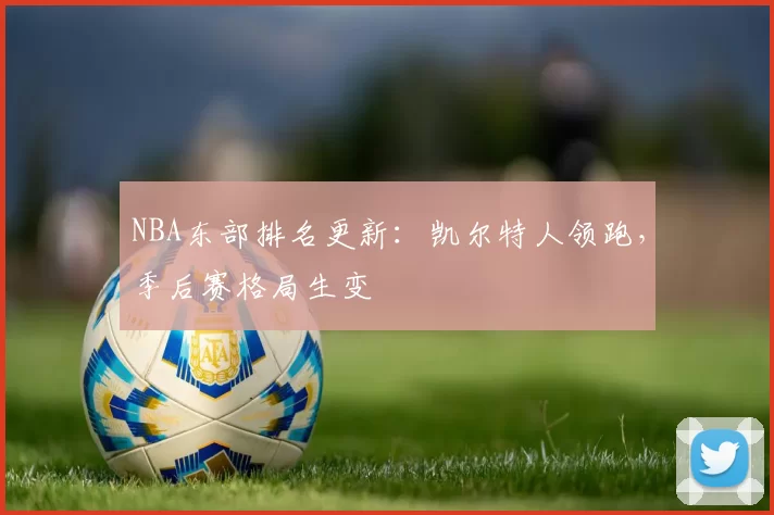 NBA东部排名更新：凯尔特人领跑，季后赛格局生变